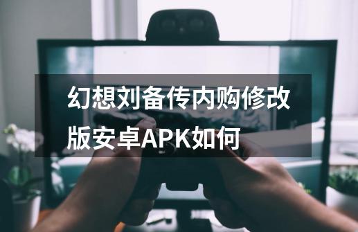 幻想刘备传内购修改版安卓APK如何-第1张-游戏相关-裕泰网